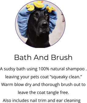 Bath And Brush A sudsy bath using 100% natural shampoo . leaving your pets coat “squeaky clean.”   Warm blow dry and thorough brush out to  leave the coat tangle free.   Also includes nail trim and ear cleaning